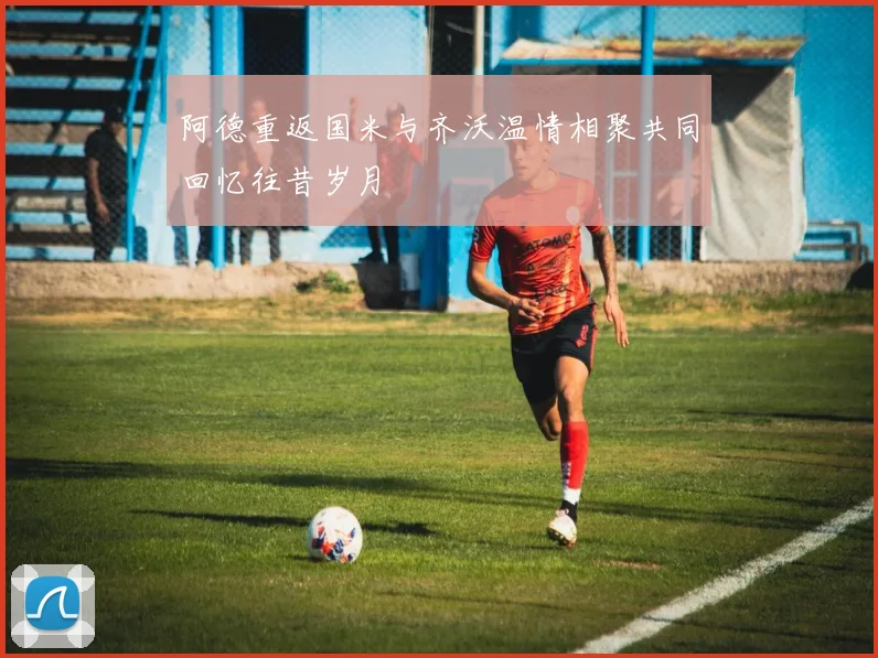 阿德重返国米与齐沃温情相聚共同回忆往昔岁月
