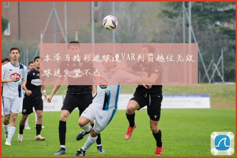 本泽马精彩进球遭VAR判罚越位无效球迷失望不已
