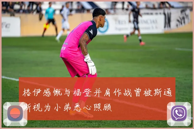 格伊感慨与福登并肩作战曾被斯通斯视为小弟悉心照顾