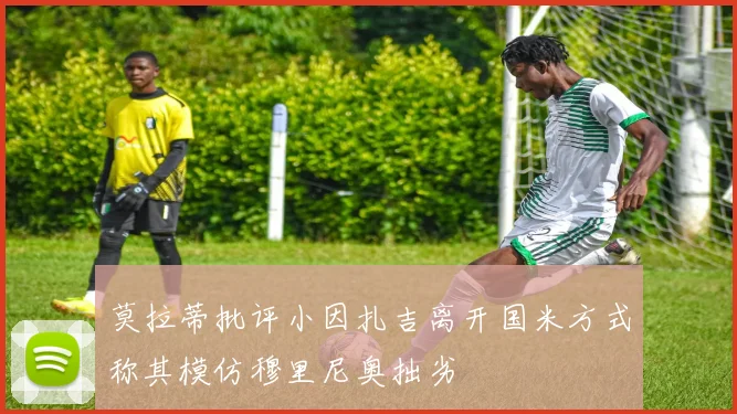 莫拉蒂批评小因扎吉离开国米方式称其模仿穆里尼奥拙劣