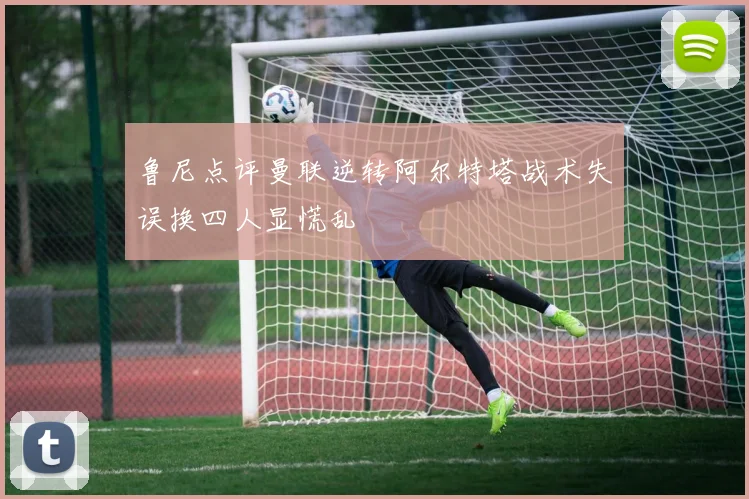 鲁尼点评曼联逆转阿尔特塔战术失误换四人显慌乱