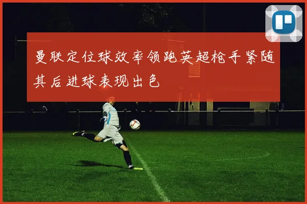 曼联定位球效率领跑英超枪手紧随其后进球表现出色