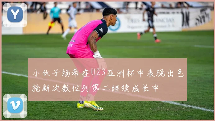 小伙子杨希在U23亚洲杯中表现出色抢断次数位列第二继续成长中